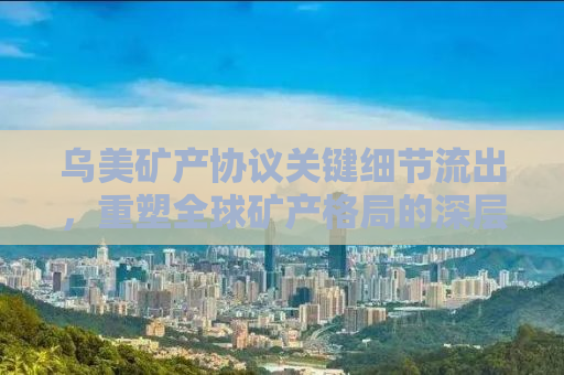 乌美矿产协议关键细节流出，重塑全球矿产格局的深层次影响