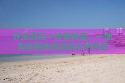 开发商五一抢客热潮，一地购房赠黄金活动火热开启