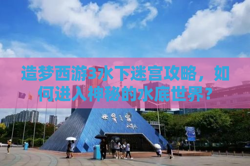 造梦西游3水下迷宫攻略，如何进入神秘的水底世界？