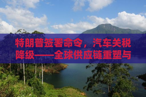 特朗普签署命令，汽车关税降级——全球供应链重塑与贸易关系的新篇章