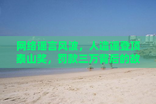 网络谣言风波，人造谣登顶泰山奖，罚款三万背后的故事