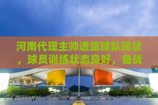 河南代理主帅透露球队现状，球员训练状态良好，备战工作有条不紊