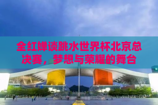 全红婵谈跳水世界杯北京总决赛，梦想与荣耀的舞台