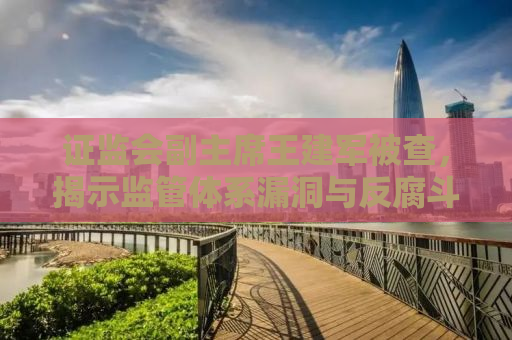 证监会副主席王建军被查，揭示监管体系漏洞与反腐斗争的深化