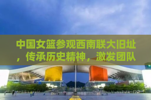 中国女篮参观西南联大旧址，传承历史精神，激发团队力量