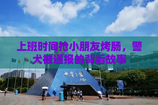 上班时间抢小朋友烤肠，警犬被通报的背后故事