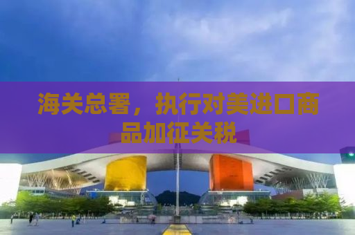海关总署，执行对美进口商品加征关税