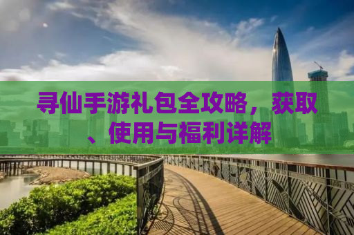 寻仙手游礼包全攻略，获取、使用与福利详解