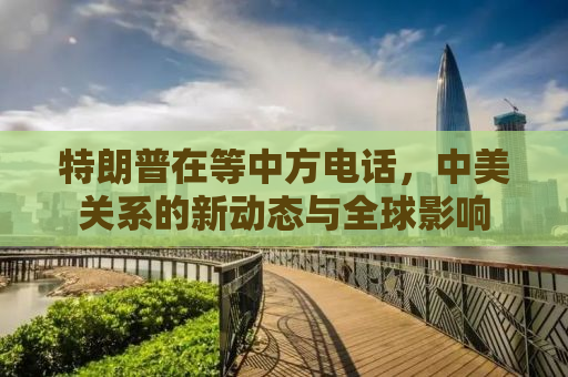 特朗普在等中方电话，中美关系的新动态与全球影响