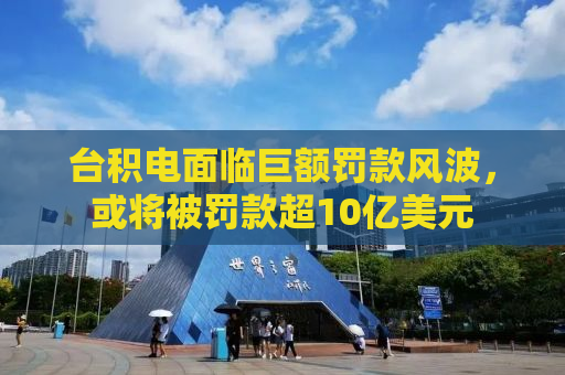 台积电面临巨额罚款风波，或将被罚款超10亿美元