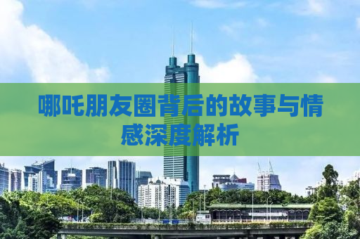 哪吒朋友圈背后的故事与情感深度解析