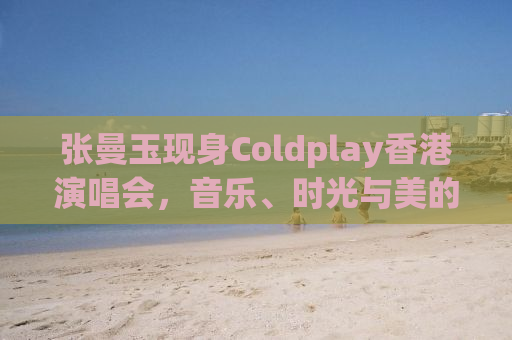 张曼玉现身Coldplay香港演唱会，音乐、时光与美的交汇