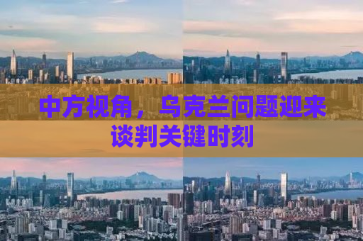 中方视角，乌克兰问题迎来谈判关键时刻