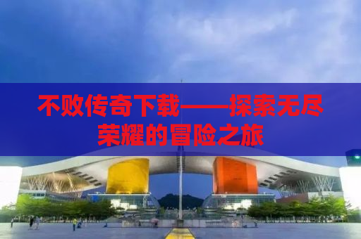 不败传奇下载——探索无尽荣耀的冒险之旅