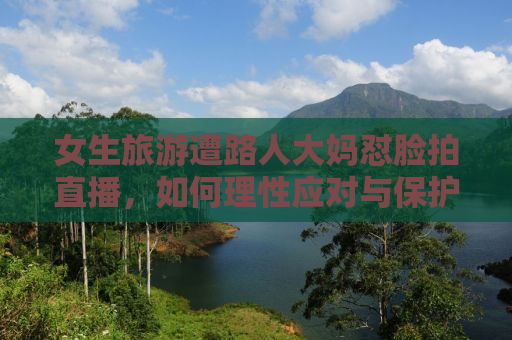 女生旅游遭路人大妈怼脸拍直播，如何理性应对与保护个人隐私？