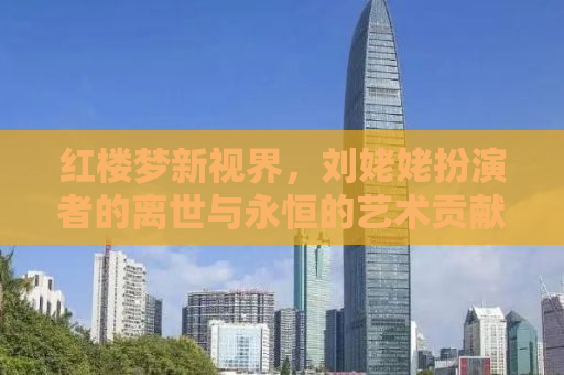 红楼梦新视界，刘姥姥扮演者的离世与永恒的艺术贡献