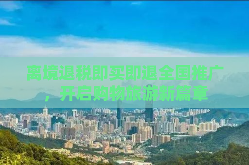 离境退税即买即退全国推广，开启购物旅游新篇章