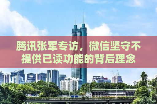 腾讯张军专访，微信坚守不提供已读功能的背后理念