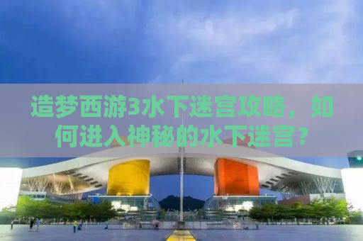 造梦西游3水下迷宫攻略，如何进入神秘的水下迷宫？