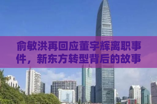 俞敏洪再回应董宇辉离职事件，新东方转型背后的故事与挑战
