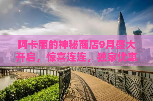 阿卡丽的神秘商店9月盛大开启，惊喜连连，独家优惠等你来探秘！