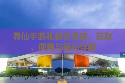 寻仙手游礼包全攻略，获取、使用与福利详解