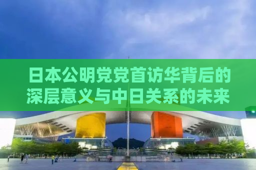 日本公明党党首访华背后的深层意义与中日关系的未来走向