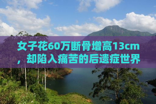 女子花60万断骨增高13cm，却陷入痛苦的后遗症世界