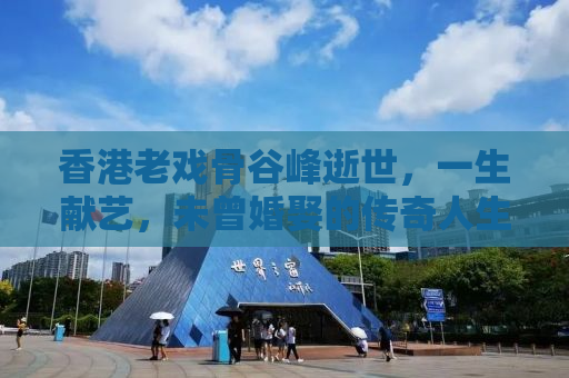 香港老戏骨谷峰逝世，一生献艺，未曾婚娶的传奇人生