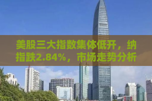 美股三大指数集体低开，纳指跌2.84%，市场走势分析与应对策略