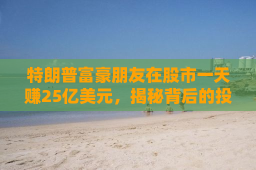 特朗普富豪朋友在股市一天赚25亿美元，揭秘背后的投资故事与财富密码