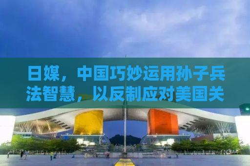 日媒，中国巧妙运用孙子兵法智慧，以反制应对美国关税挑战