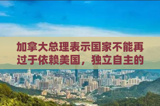加拿大总理表示国家不能再过于依赖美国，独立自主的新时代挑战与机遇