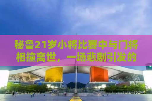 秘鲁21岁小将比赛中与门将相撞离世，一场悲剧引发的深度思考