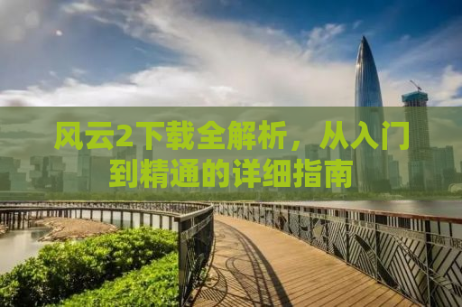 风云2下载全解析，从入门到精通的详细指南