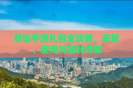 寻仙手游礼包全攻略，获取、使用与福利详解