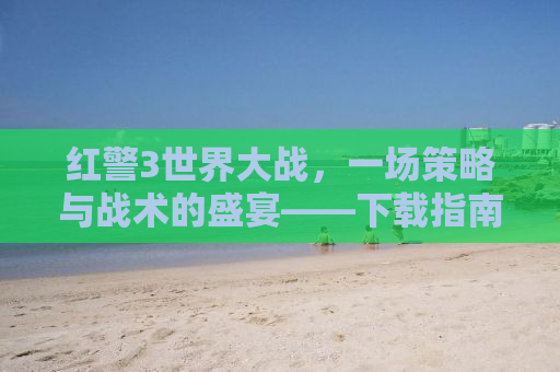 红警3世界大战，一场策略与战术的盛宴——下载指南及深度解析