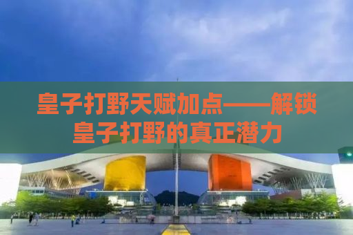 皇子打野天赋加点——解锁皇子打野的真正潜力