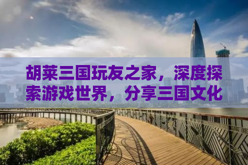 胡莱三国玩友之家，深度探索游戏世界，分享三国文化的魅力
