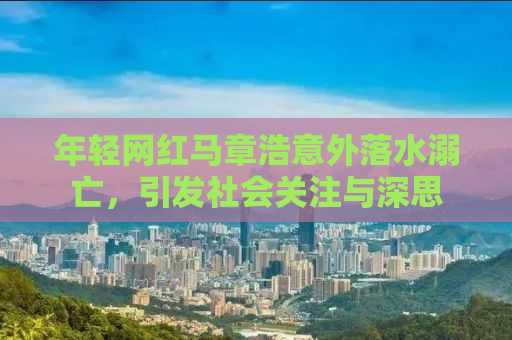 年轻网红马章浩意外落水溺亡，引发社会关注与深思