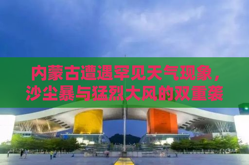 内蒙古遭遇罕见天气现象，沙尘暴与猛烈大风的双重袭击
