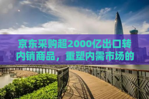 京东采购超2000亿出口转内销商品，重塑内需市场的新机遇与挑战