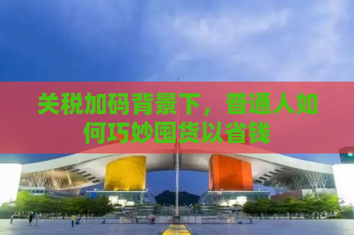 关税加码背景下，普通人如何巧妙囤货以省钱