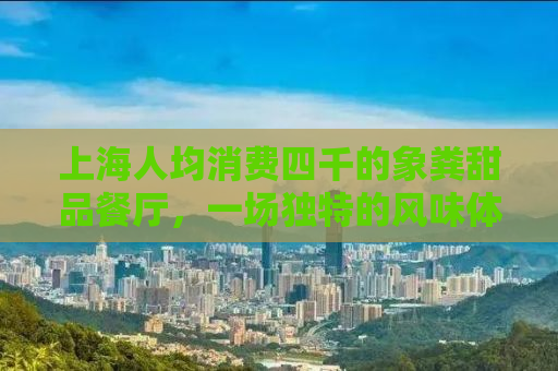 上海人均消费四千的象粪甜品餐厅，一场独特的风味体验与争议风波