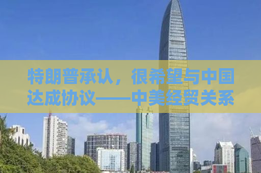 特朗普承认，很希望与中国达成协议——中美经贸关系的新动态分析
