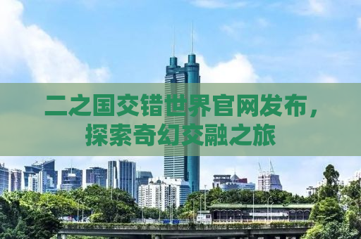 二之国交错世界官网发布，探索奇幻交融之旅