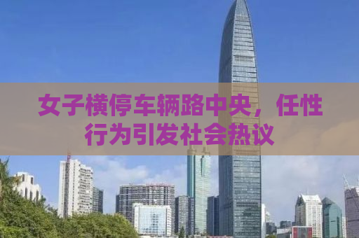 女子横停车辆路中央，任性行为引发社会热议