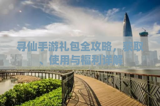 寻仙手游礼包全攻略，获取、使用与福利详解