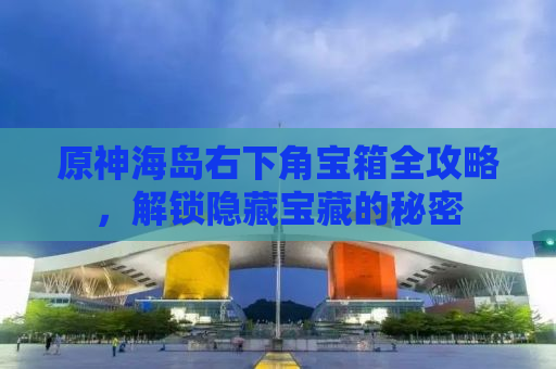 原神海岛右下角宝箱全攻略，解锁隐藏宝藏的秘密