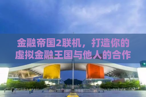 金融帝国2联机，打造你的虚拟金融王国与他人的合作竞争之道